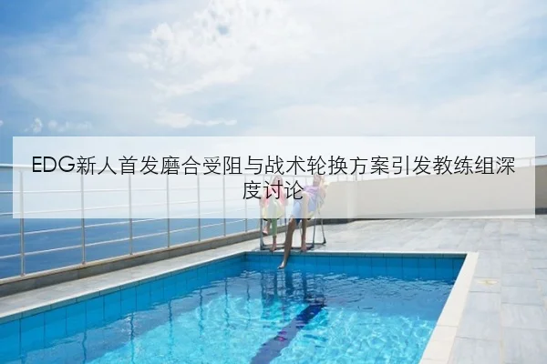 EDG新人首发磨合受阻与战术轮换方案引发教练组深度讨论 - K1SPORTS