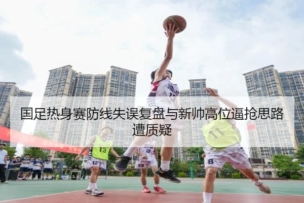 国足热身赛防线失误复盘与新帅高位逼抢思路遭质疑